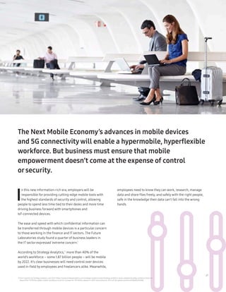 21
11 From research by StrategyAnalytics, Nov 2016: https://www.strategyanalytics.com/strategy-analytics/news/strategy-analytics-press-releases/strategy-analytics-press-re-
lease/2016/11/09/the-global-mobile-workforce-is-set-to-increase-to-1.87-billion-people-in-2022-accounting-for-42.5-of-the-global-workforce#.Wseh6JPwbBI
The Next Mobile Economy’s advances in mobile devices
and 5G connectivitywill enable a hypermobile, hyperflexible
workforce. But business must ensure that mobile
empowerment doesn’t come at the expense of control
orsecurity.
I
n this new information-rich era, employers will be
responsible for providing cutting-edge mobile tools with
the highest standards of security and control, allowing
people to spend less time tied to their desks and more time
driving business forward with smartphones and
IoT-connected devices.
The ease and speed with which confidential information can
be transferred through mobile devices is a particular concern
to those working in the finance and IT sectors. The Future
Laboratories study found a quarter of business leaders in
the IT sector expressed ‘extreme concern.’
According to Strategy Analytics,11
more than 40% of the
world’s workforce – some 1.87 billion people – will be mobile
by 2022. It’s clear businesses will need control over devices
used in-field by employees and freelancers alike. Meanwhile,
employees need to know they can work, research, manage
data and share files freely, and safely with the right people,
safe in the knowledge their data can’t fall into the wrong
hands.
 