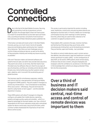 22
Controlled
Connections
Overa third of
business and IT
decision makers said
central, real-time
access and control of
remote devices was
important to them
12 ‘The Internet of Things; Connecting the dots’, by Frost and Sullivan, page 2: https://ww2.frost.com/files/7314/8233/2176/IoTBrochure_UK.pdf
D
ata is the fuel of the Next Mobile Economy. Securing
and controlling it will be of paramount concern.
By 2020, the average digital citizen will have access
to at least 10 connected devices across theirwork and home
lives, according to business consultants Frost  Sullivan.12
Each and every one of these interactions poses a potential risk.
“Information and data will travel so fast in the Next Mobile
Economy, giving us so much more in terms of valuable
resources and breaking down working barriers,” explains
Terry Halvorsen. “But there are hard challenges around
control of data and physical devices, as well as the ability
to flag anomalies instantly and remedy any issues as quickly
as possible.”
CIOs and IT decision makers will demand software and
systems that are open, but which also provide total assurance.
They want to be certain, at all times, that their teams have
the latest security software, they can check for any signs of
security breaches, and they can remotely control devices when
threats arise. And all while ensuring their systems remain
open, adaptive, and in tune with the accelerating pace of
global business.
This business need for simultaneous openness, mobility
and control calls for a new generation of Enterprise Mobile
Management (EMM) systems. They will enable IT managers to
control any remote device – from smartphones to wearables,
VR to voice control – effortlessly. They will eliminate the
need for costly hands-on tech support – and the extended
downtime it involves.
These EMM systems will allow IT managers to integrate,
configure, and update their mobile devices, operating
systems and apps quickly, easily and remotely – which is a
powerful advantage for business leaders, too. Over a third of
respondents to the Future Laboratory study said a centralized
system for device control was a top priority for them, while
a similar number emphasized the importance of real-time
device control access.
This access is particularly important for sectors including
retail, healthcare, construction and policing where devices are
deployed as business tools. In finance, tablets are increasingly
commonplace during client meetings orwithin banking
branches, where they are used for data collection or for
customers to apply for products online.
These tablets offer customers the ease, intuitive interface,
and familiarity of the devices they use at home, while
simultaneously limiting their use to the banking environment.
They are familiar, open and friendly… but controlled.
The ability to control mobile devices used in certain sectors
like defense, law enforcement, legal and healthcare is and will
remain paramount to public safety – as the consequences of
data theft can be severe. EMM systems allow remote wiping
of devices that are lost or stolen, and give employees and
employers alike the confidence to use devices in the field, safe
in the knowledge their contents are always protected if they
fall into the wrong hands.
 
