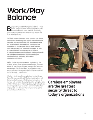 23
Work/Play
Balance
B
y separating work data from personal data on a single
device, companies enable mobile workers to blur the
boundaries between home and work, maximizing
productivity and performance while reducing the risk and
scale of data breaches.
The BYOD trend is widespread across business, with remote
and freelance workers regularly logging on to their personal
devices to work. It’s increasingly how people want to work.
But as we move into the Next Mobile Economy and the
touchpoints for mobile connectivity increase, more and
more questions will arise around the control and security
of corporate data on personal devices, the updating
of their operating systems and software and how businesses
can enable employee freedom and openness without
losing oversight of potentially sensitive and
confidential information.
As Terry Halverson explains, careless employees are the
greatest security threat to today’s organizations: “They don’t
always do smart things with data, and some don’t even use
passwords on their devices.” Even something as innocent
as connecting to an unsecure network with an unprotected
device can cause a major breach.
Whether a Next Mobile Economy business is integrating a
fleet of devices or enabling BYOD, their mobile systems will
be managed with secure, unified management systems to
increase both control and security. As well as cutting the costs
and downtime involved in clearing up security breaches, these
networks give business leaders the confidence to free their
employees to work the ways they want, improving uptime,
productivity and effectiveness.
Careless employees
are the greatest
security threat to
today's organizations
 