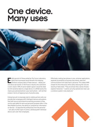 27
E
ighty percent of those polled by The Future Laboratory
agree their businesses would benefit from keeping
sensitive company data on fewer devices – ideally just
one device perworker. In the finance industry this sentiment
is even clearer: 85% of sector leaders agree it would be ideal
to limit sensitive data to a single device. In a BYOD world, this
means your personal phone is yourwork phone – with all that
entails in terms of keeping track of sensitive data.
Enterprises will increasingly look to mobile partners who can
provide their employees with intelligent devices and systems
that both secure and streamline working processes so they
can be used safely forwork and personal purposes alike. In the
Next Mobile Economy, the ability to ‘containerize’ information
on devices – to separate the professional from the personal
– will add a further layer of control, satisfying both individual
device users and their employees.
Effectively creating two phones in one, container applications
separate accessibility to business documents, data and
communications from data that is personal. This makes EMM
simpler for the enterprise, while vastly reducing the risk and
severity of data leaks. “They are almost like a series of locks,”
explains Halvorsen. “I used to carry four phones but now I use
a container system I only need one.”
One device.
Many uses
 