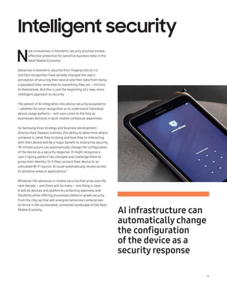 28
Intelligent security
N
ew innovations in biometric security promise simple,
effective protection for sensitive business data in the
Next Mobile Economy.
Advances in biometric security from fingerprints to iris
and face recognition have already changed the user’s
perception of securing their device and their data from being
a password they remember to something they are – intrinsic
to themselves. But this is just the beginning of a new, more
intelligent approach to security.
The advent of AI integration into device security ecosystems
– whether forvoice recognition or to understand individual
device usage patterns – will soon come to the fore as
businesses demand in-built mobile contextual awareness.
As Samsung Knox strategy and business development
director Nick Dawson outlines, the ability to determine where
someone is, what they’re doing and how they’re interacting
with their device will be a major benefit to enterprise security.
“AI infrastructure can automatically change the configuration
of the device as a security response. It might recognize a
user’s typing pattern has changed and challenge them to
prove their identity. Or if they connect their device to an
untrusted Wi-Fi source, AI could automatically revoke access
to sensitive areas or applications.”
Whatever the advances in mobile security that arise over the
next decade – and there will be many – one thing is clear.
It will be devices and platforms combining openness and
flexibility while offering businesses defence-grade security
from the chip up that will energize tomorrow’s enterprises
to thrive in the accelerated, connected landscape of the Next
Mobile Economy.
AI infrastructure can
automatically change
the configuration
of the device as a
security response
 