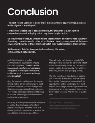 29
The Next Mobile Economy is a new era of almost limitless opportunities. Business
leaders ignore it at theirperil.
Forbusiness leaders and IT decision makers, the challenge is clear. As their
companies approach a tipping point, they face a simple choice.
Do they choose to lead, by unleashing the capabilities of disruptive, open systems?
Ordo they choose to remain tethered to obsolete closed systems, see theirbusiness
environment change without them and watch theircustomers leave them behind?
As thousands of defunct companies have already discovered,
complacency is not an option.
Conclusion
29
As DJ Koh, President of Mobile
Communications Business at Samsung
Electronics, explains, “The Next Mobile
Economywill transform ourbusinesses,
and push us to reimagine howwe work…
in this new era, it is as simple as disrupt,
orbe disrupted.”
Only the innovators will prosper, by forging
strong, mobile-driven partnerships to build
open, collaborative, customizable systems
that meet the new needs of their customers.
They will be relentless in their quest forways
to use new technology to inspire new ideas
and provide new answers.
By daring to re-imagine their entire enterprise
as mobile-first, the leaders of the Next
Mobile Economy will meet the needs of a
changing global consumer landscape and the
expectations of tomorrow’s workforce.
They will make their business models fit for
the future. They will ride the advancing tide of
colossal data flow by embracing the need for
greater mobile device security. They will free
their data, without ever giving up control.
The time for action is now. Business leaders
and IT decision makers must prepare for the
Next Mobile Economy and embrace both its
opportunities and its challenges. They must
explore the strategic partnerships that enable
their companies to live, grow and thrive in the
Next Mobile Economy. And the time to start is
now.
The Future Laboratory is a global trends forecasting consultancy
which aims to inspire and future-proof organizations.
For more information see: www.thefuturelaboratory.com
 