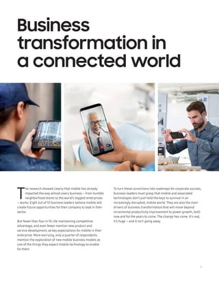 5
T
he research showed clearly that mobile has already
impacted the way almost every business – from humble
neighborhood stores to the world’s biggest enterprises
– works. Eight out of 10 business leaders believe mobile will
create future opportunities for their company to lead in their
sector.
But fewer than four in 10 cite maintaining competitive
advantage, and even fewer mention new product and
service development, as key expectations for mobile in their
enterprise. More worrying, only a quarter of respondents
mention the exploration of new mobile business models as
one of the things they expect mobile technology to enable
for them.
Business
transformation in
a connected world
To turn these convictions into roadmaps for corporate success,
business leaders must grasp that mobile and associated
technologies don’t just hold the keys to survival in an
increasingly disrupted, mobile world. They are also the main
drivers of business transformation that will move beyond
incremental productivity improvement to power growth, both
now and for the years to come. The change has come. It’s real,
it’s huge – and it isn’t going away.
 