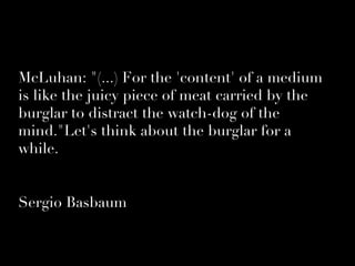 McLuhan: quot;(...) For the 'content' of a medium
is like the juicy piece of meat carried by the
burglar to distract the watch-dog of the
mind.quot;Let's think about the burglar for a
while.


Sergio Basbaum