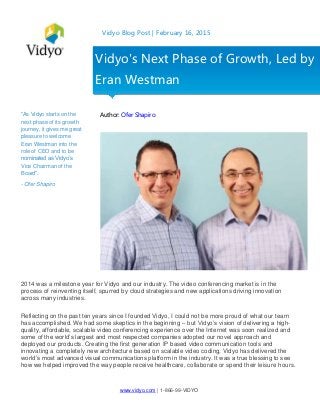 www.vidyo.com | 1-866-99-VIDYO
Vidyo Blog Post | February 16, 2015
"As Vidyo starts on the
next phase of its growth
journey, it gives me great
pleasure to welcome
Eran Westman into the
role of CEO and to be
nominated as Vidyo’s
Vice Chairman of the
Board".
- Ofer Shapiro
Author: Ofer Shapiro
2014 was a milestone year for Vidyo and our industry. The video conferencing market is in the
process of reinventing itself, spurred by cloud strategies and new applications driving innovation
across many industries.
Reflecting on the past ten years since I founded Vidyo, I could not be more proud of what our team
has accomplished. We had some skeptics in the beginning – but Vidyo’s vision of delivering a high-
quality, affordable, scalable video conferencing experience over the Internet was soon realized and
some of the world’s largest and most respected companies adopted our novel approach and
deployed our products. Creating the first generation IP based video communication tools and
innovating a completely new architecture based on scalable video coding, Vidyo has delivered the
world’s most advanced visual communications platform in the industry. It was a true blessing to see
how we helped improved the way people receive healthcare, collaborate or spend their leisure hours.
Vidyo's Next Phase of Growth, Led by
Eran Westman
 