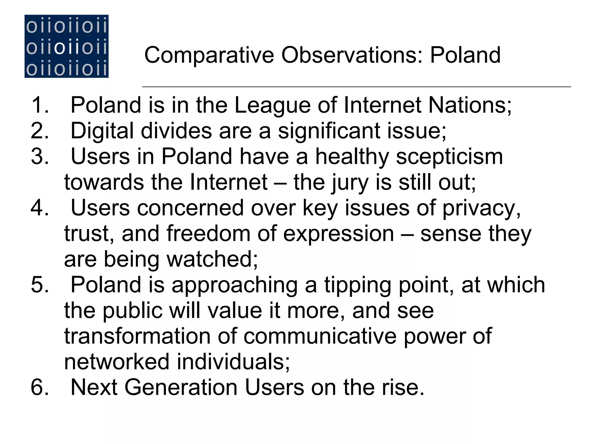 Poland is in the League of Internet Nations; Digital divides are a significant issue; Users in Poland have a healthy scepticism towards the Internet  –  the jury is still out; Users concerned over key issues of privacy, trust, and freedom of expression  –  sense they are being watched;  Poland is approaching a tipping point, at which the public will value it more, and see transformation of communicative power of networked individuals; Next Generation Users on the rise. Comparative Observations: Poland   