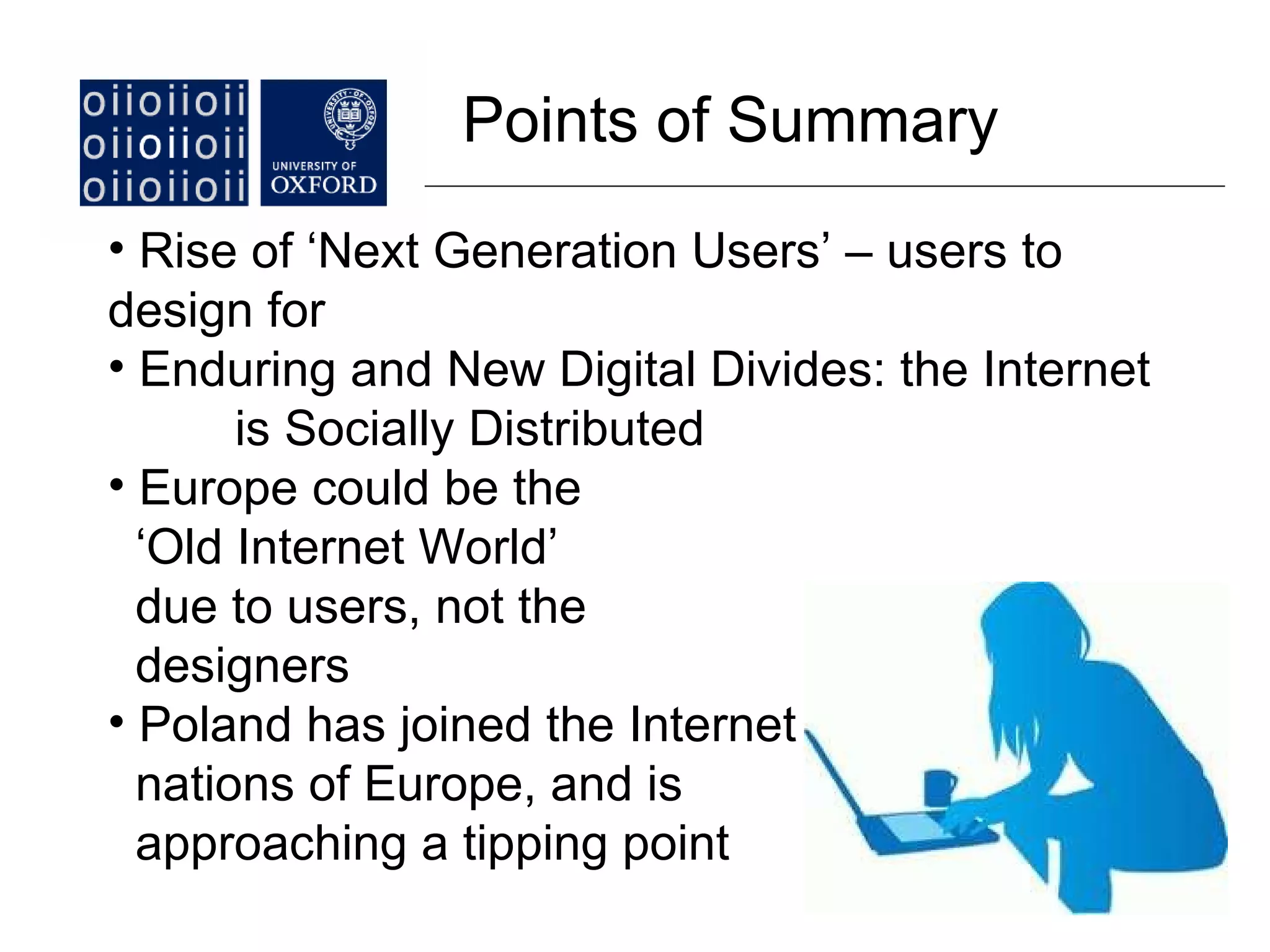 Points of Summary Rise of ‘Next Generation Users’ – users to  design for Enduring and New Digital Divides: the Internet  is Socially Distributed Europe could be the  ‘ Old Internet World’ due to users, not the designers Poland has joined the Internet nations of Europe, and is approaching a tipping point  