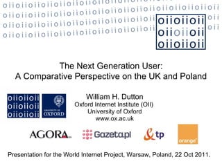 William H. Dutton Oxford Internet Institute (OII)  University of Oxford www.ox.ac.uk The Next Generation User: A Comparative Perspective on the UK and Poland Presentation for the World Internet Project, Warsaw, Poland, 22 Oct 2011.  