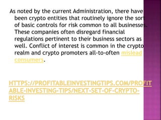 As noted by the current Administration, there have
been crypto entities that routinely ignore the sort
of basic controls for risk common to all businesses.
These companies often disregard financial
regulations pertinent to their business sectors as
well. Conflict of interest is common in the crypto
realm and crypto promoters all-to-often mislead
consumers.
 