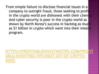 From simple failure to disclose financial issues in a
company to outright fraud, those seeking to profit
in the crypto world are dishonest with their clients.
And cyber security is poor in the crypto world as
shown by North Korea’s success in hacking as much
as $1 billion in crypto which went into their missile
program.
 