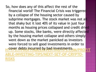 So, how does any of this affect the rest of the
financial world? The Financial Crisis was triggered
by a collapse of the housing sector caused by
subprime mortgages. The stock market was not all
that shaky but it lost 40% of its value in just four
months as housing prices collapsed and credit dried
up. Some stocks, like banks, were directly affected
by the housing market collapse and others simply
went down as the market panicked as investors
were forced to sell good investments in order to
cover debts incurred by bad investments.
 