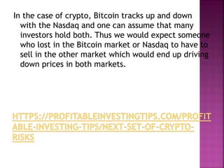 In the case of crypto, Bitcoin tracks up and down
with the Nasdaq and one can assume that many
investors hold both. Thus we would expect someone
who lost in the Bitcoin market or Nasdaq to have to
sell in the other market which would end up driving
down prices in both markets.
 