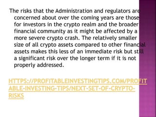The risks that the Administration and regulators are
concerned about over the coming years are those
for investors in the crypto realm and the broader
financial community as it might be affected by a
more severe crypto crash. The relatively smaller
size of all crypto assets compared to other financial
assets makes this less of an immediate risk but still
a significant risk over the longer term if it is not
properly addressed.
 
