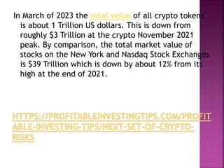 In March of 2023 the total value of all crypto tokens
is about 1 Trillion US dollars. This is down from
roughly $3 Trillion at the crypto November 2021
peak. By comparison, the total market value of
stocks on the New York and Nasdaq Stock Exchanges
is $39 Trillion which is down by about 12% from its
high at the end of 2021.
 