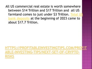 All US commercial real estate is worth somewhere
between $14 Trillion and $17 Trillion and all US
farmland comes to just under $3 Trillion. Total US
bank deposits at the beginning of 2023 came to
about $17.7 Trillion.
 