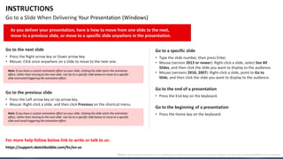 INSTRUCTIONS
Go to a Slide When Delivering Your Presentation (Windows)
Go to the next slide
• Press the Right arrow key or Down arrow key.
• Mouse: Click once anywhere on a slide to move to the next one.
Go to the previous slide
• Press the Left arrow key or Up arrow key.
• Mouse: Right-click a slide, and then click Previous on the shortcut menu.
Go to a specific slide
• Type the slide number, then press Enter.
• Mouse (version 2013 or newer): Right-click a slide, select See All
Slides, and then click the slide you want to display to the audience.
• Mouse (versions 2010, 2007): Right-click a slide, point to Go to
Slide, and then click the slide you want to display to the audience.
Go to the beginning of a presentation
• Press the Home key on the keyboard.
Go to the end of a presentation
• Press the End key on the keyboard.
For more help follow below link to write or talk to us:
As you deliver your presentation, here is how to move from one slide to the next,
move to a previous slide, or move to a specific slide anywhere in the presentation.
Note: If you have a custom animation effect on your slide, clicking the slide starts the animation
effect, rather than moving to the next slide. Use Go to a specific slide below to move to a specific
slide and avoid triggering the animation effect.
Note: If you have a custom animation effect on your slide, clicking the slide starts the animation
effect, rather than moving to the next slide. Use Go to a specific slide below to move to a specific
slide and avoid triggering the animation effect.
Source: https://support.microsoft.com/en-us/office/go-to-a-slide-when-delivering-your-presentation-ff9d6d4e-7bec-49c1-95e3-95a416be26f4#OfficeVersion=Windows
https://support.sketchbubble.com/hc/en-us
 