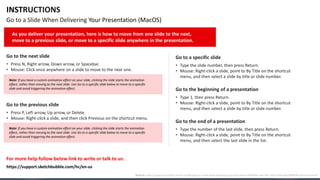 INSTRUCTIONS
Go to a Slide When Delivering Your Presentation (MacOS)
Go to the next slide
• Press N, Right arrow, Down arrow, or Spacebar.
• Mouse: Click once anywhere on a slide to move to the next one.
Go to the previous slide
• Press P, Left arrow, Up arrow, or Delete.
• Mouse: Right-click a slide, and then click Previous on the shortcut menu.
Go to a specific slide
• Type the slide number, then press Return.
• Mouse: Right-click a slide, point to By Title on the shortcut
menu, and then select a slide by title or slide number.
Go to the end of a presentation
• Type the number of the last slide, then press Return.
• Mouse: Right-click a slide, point to By Title on the shortcut
menu, and then select the last slide in the list.
Go to the beginning of a presentation
• Type 1, then press Return.
• Mouse: Right-click a slide, point to By Title on the shortcut
menu, and then select a slide by title or slide number.
For more help follow below link to write or talk to us:
As you deliver your presentation, here is how to move from one slide to the next,
move to a previous slide, or move to a specific slide anywhere in the presentation.
Note: If you have a custom animation effect on your slide, clicking the slide starts the animation
effect, rather than moving to the next slide. Use Go to a specific slide below to move to a specific
slide and avoid triggering the animation effect.
Note: If you have a custom animation effect on your slide, clicking the slide starts the animation
effect, rather than moving to the next slide. Use Go to a specific slide below to move to a specific
slide and avoid triggering the animation effect.
Source: https://support.microsoft.com/en-us/office/go-to-a-slide-when-delivering-your-presentation-ff9d6d4e-7bec-49c1-95e3-95a416be26f4#OfficeVersion=macOS
https://support.sketchbubble.com/hc/en-us
 