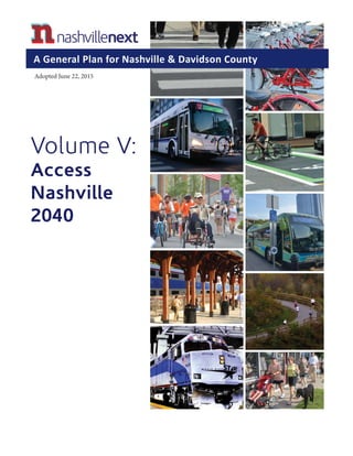 Volume V:
Access
Nashville
2040
Adopted June 22, 2015
A General Plan for Nashville & Davidson County
Certified	
  per	
  TCA	
  13-­‐4-­‐202	
  as	
  a	
  part	
  of	
  the	
  
Nashville-­‐Davidson	
  County	
  General	
  Plan	
  adopted	
  
by	
  the	
  Metropolitan	
  Nashville-­‐Davidson	
  County	
  
Planning	
  Commission	
  and	
  including	
  all	
  
amendments	
  to	
  this	
  part	
  as	
  of	
  June	
  22,	
  2015.	
  
Executive	
  Secretary
	
  	
  	
  	
  	
  	
  	
  	
  	
  	
  	
  	
  	
  	
  	
  	
  	
  	
  	
  	
  	
  	
  	
  	
  	
  	
  	
  	
  	
  	
  	
  	
  	
  	
  	
  	
  	
  	
  	
  Executive	
  Secretary	
  
 