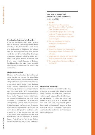 22
#connectionmobileconnections
Eine Lawine fegt durch die Branche
Experten prognostizieren eine Verhun-
dertfachung der Zahl verbundener Geräte
innerhalb der kommenden fünf Jahre.
Aus der Branche für Mobile wird eine Bran-
che für Mobile Connections. Der Wandel
wird alle betreffen: Entwickler, Start-ups,
Agenturen, Mobile-Produktanbieter, Mar-
keter und große Brands. Ein Blick nach
Berlin, wo die Mobile-Branche in Deutsch-
land besonders stark vertreten ist, zeigt,
welches enorme Ausmaß die Umwälzung
derzeit hat.
Magie durch Technik
Hinter dem Trend stehen drei technologi-
sche Treiber: die Geräte, die Verbindung
und die Cloud. Die Gerätehersteller liefern
alle paar Monate Neuheiten wie Mobile Pay-
ment oder smarte Objekte – mehr Speicher,
mehr Leistung, mehr Bildschirm. Auch die
Verbindungsalternativen werden vielfälti-
ger: Mobilfunk, Wi-Fi, NFC, Bluetooth Low
Energy, eigene Automobil-Verbindungssys-
teme wie CarPlay oder Android Auto. Dahin-
ter stehen Clouddienste, die alle Daten
sammeln und auswerten. Die Magie wird
alltäglich! So können sich beispielsweise
Kaffeeliebhaber via App mit der Espresso-
maschine im Coffeeshop verbinden, die
dann den Lieblingskaffee aufbrüht. Auto-
matisch wird der Cappuccino mit dem
Smartphone dann auch gleich bezahlt. ­Alles
bereits Realität bei TopBrewer in Kopen­
hagen. Verblüffend einfach für den Nutzer
und extrem zeitsparend für den Coffeeshop.
Mit Macht in den Markt
Die Konsumenten sind bereit. Und der Elek-
trohandel ist es auch: MediaMarkt ­etwa hat
seine Abteilung für Armbänder und Smart-
watches groß aufgestellt und will sie wei-
ter expandieren. Erinnern wir uns an den
Markt für Kopfhörer: War er vor drei Jah-
ren noch klein und unspannend, gibt es
heute viele interessante Produkte und ein
massives Facing im Handel. So wird es
auch mit vielen weiteren neuen Connected
Objects kommen.
Vom Mobile Marketing
zur Connections-Strategie
in 6 Schritten
	Heute:
1.	Deutlich mehr Ressourcen
zur Pflege des Mobile-Portfolios
(App und Web) einsetzen.
2.	Den Aktivitätspegel zur Erzielung
größerer Frequenzen und einer
höheren Zahl von App-Downloads
stark steigern.
3.	Die vernachlässigten Mobile-­
Webportale verbessern.
	morgen:
4.	Einen Use-Case unter Verwendung
eines Objekts ( z. B. Smartwatch )
­erfinden.
5.	Webanwendungen mit der physischen
Welt verbinden ( z. B. im Handel ).
6.	Ein proprietäres Connected Object
entwickeln.
 