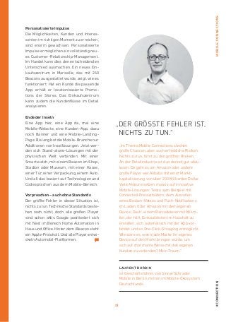 23
#connectionmobileconnections
Personalisierte Impulse
Die Möglichkeiten, Kunden und Interes-
senten im richtigen Moment zu erreichen,
sind enorm gewachsen. Personalisierte
Impulse ermöglichen ein vollständig neu-
es Customer-Relationship-Management.
Im Handel kann dies den entscheidenden
Unterschied ausmachen. Ein neues Ein-
kaufszentrum in Marseille, das mit 240
Beacons ausgestattet wurde, zeigt, wie es
funktioniert: Hat ein Kunde die passende
App, erhält er locationbasierte Promo-
tions der Stores. Das Einkaufszentrum
kann zudem die Kundenflüsse im Detail
analysieren.
Ende der Inseln
Eine App hier, eine App da, mal eine
Mobile-Website, eine Kunden-App, dazu
noch Banner und eine Mobile-Landing-­
Page. Bislang bot die Mobile-Branche nur
Additionen von Insellösungen. Jetzt wer-
den sich Stand-alone-Lösungen mit der
phy­sischen Welt verbinden. Mit einer
Smartwatch, mit einem Beacon im Shop,
Stadion oder Museum, mit einer Kasse,
einer Tür, einer Verpackung, einem Auto.
Und all das basiert auf Technologien und
Codesprachen aus dem Mobile-Bereich.
Vorpreschen – auch ohne Standards
Der größte Fehler in dieser Situation ist,
nichts zu tun. Technische Standards beste-
hen noch nicht, doch alle großen Player
sind schon aktiv. Google positioniert sich
mit Nest im Bereich Home Automation in
Haus und Office. Hinter dem iBeacon steht
ein Apple-Protokoll. Und alle Player entwi-
ckeln Automobil-Plattformen.
Laurent Burdin
ist Geschäftsführer von SinnerSchrader
Mobile in Berlin, mitten im Mobile-­Ökosystem
Deutschlands.
„Der gröSSte Fehler ist,
nichts zu tun.“
„Im Thema Mobile Connections stecken
große Chancen, aber auch erhebliche Risiken.
Nichts zu tun, führt zu den größten Risiken.
An der Retailindustrie ist das derzeit gut abzu­
lesen. Da geht es um Amazon oder andere
große Player wie Alibaba mit einer Markt-
kapitalisierung von über 200 Milliarden Dollar.
Viele Akteure setzen massiv auf innovative
­Mobile-Lösungen: Tesco zum Beispiel mit
­Connected-Preisschildern, dem Ausrollen
eines Beacon-Netzes und Push-Notifications
im Laden. Oder Amazon mit dem eigenen
Device ‚Dash‘, einem Barcodeleser mit Mikro-
fon, der hilft, Einkaufslisten im Haushalt zu
erstellen, sich automatisch mit der App ver­
bindet und so One-Click-Shopping ermöglicht.
Wie wäre es, wenn jede Marke ihr eigenes
Device auf den Markt bringen würde, um
sich auf charmante Weise mit den eigenen
­Kunden zu verbinden? Mein Traum.“
 