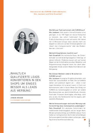 27
#contentBestPractce
Wie fällt euer Fazit nach einem Jahr CURVED aus?
Nils Jacobsen: Sehr positiv. SinnerSchrader ist es
gelungen, in nur 100 Tagen ein neues Techportal
zu kreieren, das sofort funktioniert hat. Die
Traffic-­Entwicklung ist sehr erfreulich. Wir haben
mit 1,3 Millionen Unique Users bereits mehr als
doppelt so viele wie auf den Onlineangeboten von
„Neon“, der „Computerwoche“ oder des Medien-
dienstes „Horizont“.
Welche Erfolgsfaktoren macht ihr aus?
Felix Disselhoff: Die technische Basis, die Sinner-
Schrader als führende Digitalagentur mitbringt, ist
extrem hilfreich. Probleme lassen sich auf kurzen
Wegen an der Schnittstelle zwischen Redaktion und
Programmierung integriert lösen. Vor allem aber:
Zeitgemäße Inhalte sind im Mobile-Tech-­Bereich der
Königsweg.
Was können Marketer anderer Branchen von
CURVED lernen?
Nils Jacobsen: Innovative Projekte entwickeln sich
heute fast ausschließlich im Netz. Die Lerneffekte
stellen sich praktisch täglich ein – schon in der
­regen Interaktion mit unseren Lesern in Form von
Kommentaren oder in Social Media. Der Erfolg von
CURVED als Contentangebot ist sicher auf andere
Branchenportale aus dem Umfeld Musik, Lifestyle,
Food oder Finanzen übertragbar, allerdings nicht
eins zu eins. Die Techbranche hat ihre eigene, sehr
spezielle Zielgruppe.
Welche Voraussetzungen sind eurer Meinung nach
für den Erfolg eines Contentportals unabdingbar?
Felix Disselhoff: Ein absolutes Commitment für
­redaktionelle Unabhängigkeit und ein langer Atem.
Mitdem schnellen Erfolg von CURVED in dieser Form
hattenwirnichtgerechnet.Dochinderschnelllebigen
TechszenegleichtkeinMonatdemvorherigen.Jeder
Tag ist eine neue Herausforderung.
Interview mit den CURVED-Chefredakteuren
Nils Jacobsen und Felix Disselhoff
„Inhaltlich
­qualifizierte Leads
konvertieren in den
Shops um einiges
besser als Leads
aus WERBUNG.“
Jürgen Rösger
co-founder VON CURVED
 