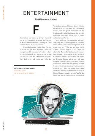 28
#contententertainment
Fernsehen war früher so einfach. Man blät-
terte im Programm, schaltete den Fernse-
her ein und schaute eine Sendung an. Oder
verpasste sie. Eine klare Sache.
Diese Zeiten sind vorbei. Das Fernse-
hen hat die gleichen digitalen Erschütte-
rungen erlebt wie andere Medien – aller-
dings in Zeitlupe. Vor zehn Jahren schon
wurde das Ende des Fernsehens ausgeru-
fen, doch es ist noch immer da. Hinter den
Veränderungen steht dabei aber nicht eine
einzelne Erfindung oder ein besonderer
Dienst, der das ganze Geschäft auf den
Kopf gestellt hätte. Stattdessen kommt der
Umbruch von allen Seiten und in unter-
schiedlichster Form.
Da haben wir zum Beispiel den Auf-
schwung der Streamingdienste. Es kom-
men immer mehr Streamingboxen zum
Anschluss an TV-Geräte auf den Markt.
Apples „Hobby“, Apple TV, ist lange vor
­allem für iTunes-Content genutzt worden,
jetzt fungiert es zusätzlich als Streamer
für Netflix und eine wachsende Zahl weite-
rer Dienste. Google bringt sich mit zwei
Neueinführungen in Position: dem Chrome-
cast-Stick, einem kleinen, preisgünstigen
­Ge­rät, mit dem Videocontent von anderen
Geräten auf den Fernseher übertragen
wird, und dem neuen Android-TV-basierten
Nexus Player. Amazon hat sein Fire TV, das
vor allem als Streamingdienst für Amazon
Die Ablösung der „Glotze“.
YOUTUBE-STAR PEWDIEPIE
Werbemillionen
mit witzigen Gamer-Videos
F
entertainment
 
