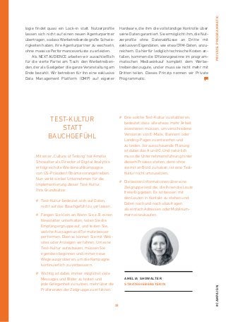 33
#campaignPRIVATEPROGRAMMATIC
Mit einer „Culture of Testing“ hat Amelia
­Showalter als Director of Digital Analytics
erfolgreich die Wiederwahlkampagne
von US-Präsident Obama vorangetrieben.
Nun wirbt sie bei Unternehmen für die
­Implementierung dieser Test-Kultur.
Ihre Grundsätze:
#	Test-Kultur bedeutet, sich auf Daten,
nicht auf das Bauchgefühl zu verlassen.
#	Fangen Sie klein an. Wenn Sie z. B. einen
Newsletter unterhalten, teilen Sie die
Empfängergruppe auf, und testen Sie,
welche Aussagen und Formate besser
performen. Ebenso können Sie mit Web-
sites oder Anzeigen verfahren. Um eine
Test-Kultur aufzubauen, müssen Sie
irgendwo beginnen und immer neue
Wege ausprobieren, um die Kampagne
kontinuierlich zu verbessern.
#	Wichtig ist dabei, immer möglichst viele
­Messages und Bilder zu testen und
jede ­Gelegenheit zu nutzen, mehr über die
Präfe­renzen der Zielgruppe zu erfahren.
TEST-KULTUR
STATT
BAUCHGEFÜHL
#	Eine solche Test-Kultur zu etablieren,
bedeutet, dass alle etwas mehr Arbeit
investieren müssen, um verschiedene
Versionen von E-Mails, Bannern oder
Landing-Pages zu entwerfen und
zu testen. Vorausschauende Planung
ist dabei das A und O. Und natürlich
muss die Unter­nehmensführung hinter
diesem Prozess stehen, denn ohne
sie mit an Bord zu haben, ist eine Test-
Kultur nicht umzusetzen.
#	Die besten Informationen über eine
Zielgruppe sind die, die Ihnen die Leute
freiwillig geben. Es ist besser, mit
den Leuten in Kontakt zu stehen und
Daten nach und nach abzufragen,
als einfach Adressen oder Mobilnum-
mern einzukaufen.
amelia showalter
Strategieberaterin
logie findet quasi ein Lock-in statt. Nutzerprofile
lassen sich nicht auf ­einen neuen Agenturpartner
übertragen, sodass Werbetreibende große Schwie-
rigkeiten haben, ihre Agenturpartner zu wechseln,
ohne massive Performanceverluste zu erleiden.
Als NEXT AUDIENCE arbeiten wir ausschließlich
für die vierte Partei am Tisch: den Werbetreiben-
den, der als Gastgeber die ganze Veranstaltung am
Ende bezahlt. Wir betreiben für ihn eine exklusive
Data Management Platform (DMP) auf eigener
Hardware, die ihm die vollständige Kontrolle über
seine Daten garantiert. Sie ermöglicht ihm, die Nut-
zerprofile ohne Datenabflüsse an Dritte mit
­exklusiven Eigendaten, wie etwa CRM-Daten, anzu-
reichern. Da hierfür lediglich technische Kosten an-
fallen, kommen die Effizienzgewinne im program-
matischen Mediaeinkauf komplett dem ­Werbe-
treibenden zugute, und er muss sie nicht mehr mit
Dritten teilen. Dieses Prinzip nennen wir Private
Programmatic.
 