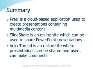 ◊ Prezi is a cloud-based application used to
create presentations containing
multimedia content
◊ SlideShare is an online site which can be
used to share PowerPoint presentations
◊ VoiceThread is an online site where
presentations can be shared and users
can make comments
Summary
Copyright © 2014 Pearson Education, Inc. Publishing as Prentice Hall
 