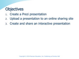 1. Create a Prezi presentation
2. Upload a presentation to an online sharing site
3. Create and share an interactive presentation
Copyright © 2014 Pearson Education, Inc. Publishing as Prentice Hall
Objectives
 