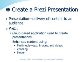 ◊ Presentation—delivery of content to an
audience
◊ Prezi:
▫ Cloud-based application used to create
presentations
▫ Enhances content using:
• Multimedia—text, images, and videos
• Zooming
• Motion
Copyright © 2014 Pearson Education, Inc. Publishing as Prentice Hall
 Create a Prezi Presentation
 