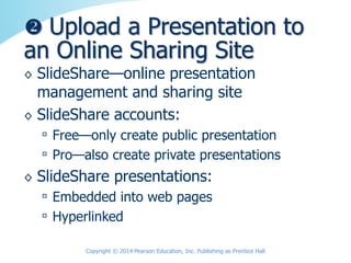 ◊ SlideShare—online presentation
management and sharing site
◊ SlideShare accounts:
▫ Free—only create public presentation
▫ Pro—also create private presentations
◊ SlideShare presentations:
▫ Embedded into web pages
▫ Hyperlinked
 Upload a Presentation to
an Online Sharing Site
Copyright © 2014 Pearson Education, Inc. Publishing as Prentice Hall
 