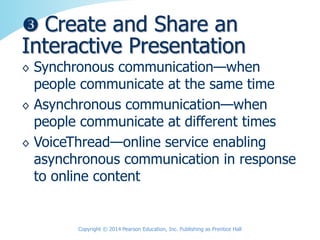 ◊ Synchronous communication—when
people communicate at the same time
◊ Asynchronous communication—when
people communicate at different times
◊ VoiceThread—online service enabling
asynchronous communication in response
to online content
 Create and Share an
Interactive Presentation
Copyright © 2014 Pearson Education, Inc. Publishing as Prentice Hall
 