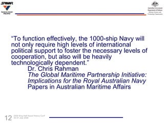“ To function effectively, the 1000-ship Navy will not only require high levels of international political support to foster the necessary levels of cooperation, but also will be heavily technologically dependent.” Dr. Chris Rahman The Global Maritime Partnership Initiative:  Implications for the Royal Australian Navy Papers in Australian Maritime Affairs 