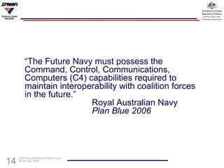 “ The Future Navy must possess the Command, Control, Communications, Computers (C4) capabilities required to maintain interoperability with coalition forces in the future.” Royal Australian Navy Plan Blue 2006 