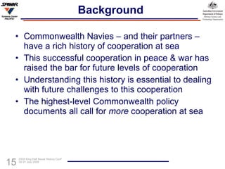 Background Commonwealth Navies – and their partners – have a rich history of cooperation at sea This successful cooperation in peace & war has raised the bar for future levels of cooperation Understanding this history is essential to dealing with future challenges to this cooperation The highest-level Commonwealth policy documents all call for  more  cooperation at sea 