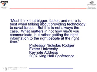 “ Most think that bigger, faster, and more is best when talking about providing technology to naval forces.  But this is not always the case.  What matters in not how  much  you communicate, but rather getting the right information to the right people at the right time.” Professor Nicholas Rodger Exeter University Keynote Address 2007 King Hall Conference  