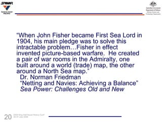 “ When John Fisher became First Sea Lord in 1904, his main pledge was to solve this intractable problem…Fisher in effect invented picture-based warfare.  He created a pair of war rooms in the Admiralty, one built around a world (trade) map, the other around a North Sea map.”   Dr. Norman Friedman   “Netting and Navies: Achieving a Balance”   Sea Power: Challenges Old and New 