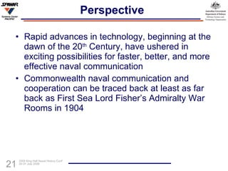 Perspective Rapid advances in technology, beginning at the dawn of the 20 th  Century, have ushered in exciting possibilities for faster, better, and more effective naval communication Commonwealth naval communication and cooperation can be traced back at least as far back as First Sea Lord Fisher’s Admiralty War Rooms in 1904 