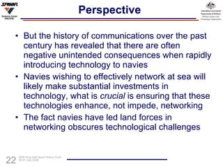 Perspective But the history of communications over the past century has revealed that there are often negative unintended consequences when rapidly introducing technology to navies Navies wishing to effectively network at sea will likely make substantial investments in technology, what is  crucial  is ensuring that these technologies enhance, not impede, networking The fact navies have led land forces in networking obscures technological challenges 