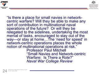 “ Is there a place for small navies in network-centric warfare? Will they be able to make any sort of contribution in multinational naval operations of the future?  Or will they be relegated to the sidelines, undertaking the most menial of tasks, encouraged to stay out of the way—or stay at home…The ‘need for speed’ in network-centric operations places the whole notion of multinational operations at risk.” Professor Paul Mitchell “Small Navies and Network-centric  Warfare:  Is There a Role?” Naval War College Review 