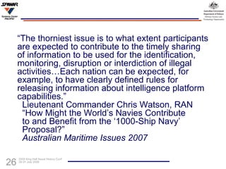 “ The thorniest issue is to what extent participants are expected to contribute to the timely sharing of information to be used for the identification, monitoring, disruption or interdiction of illegal activities…Each nation can be expected, for example, to have clearly defined rules for releasing information about intelligence platform capabilities.”   Lieutenant Commander Chris Watson, RAN   “How Might the World’s Navies Contribute    to and Benefit from the ‘1000-Ship Navy’    Proposal?”   Australian Maritime Issues 2007 