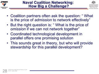Naval Coalition Networking:  How Big a Challenge? Coalition partners often ask the question: “ What is the price of  admission  to network effectively” But the right question is: “ What is the price of  omission  if we can not network together” Coordinated technological development in parallel offers one promising solution This sounds great in theory, but who will provide stewardship for this parallel development? 