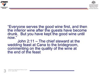 “ Everyone serves the good wine first, and then the inferior wine after the guests have become drunk.  But you have kept the good wine until now.” John 2:11 – The chief steward at the  wedding feast at Cana to the bridegroom,  commenting on the quality of the wine at  the end of the feast 