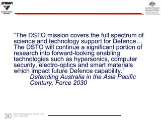 “ The DSTO mission covers the full spectrum of science and technology support for Defence…The DSTO will continue a significant portion of research into forward-looking enabling technologies such as hypersonics, computer security, electro-optics and smart materials which impact future Defence capability.”    Defending Australia in the Asia Pacific    Century: Force 2030 
