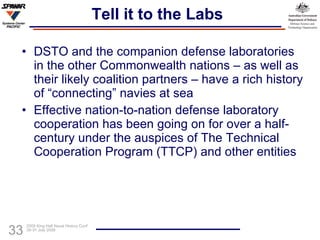Tell it to the Labs DSTO and the companion defense laboratories in the other Commonwealth nations – as well as their likely coalition partners – have a rich history of “connecting” navies at sea Effective nation-to-nation defense laboratory cooperation has been going on for over a half-century under the auspices of The Technical Cooperation Program (TTCP) and other entities 