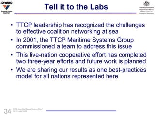 Tell it to the Labs TTCP leadership has recognized the challenges to effective coalition networking at sea In 2001, the TTCP Maritime Systems Group commissioned a team to address this issue This five-nation cooperative effort has completed two three-year efforts and future work is planned We are sharing our results as one best-practices model for all nations represented here 