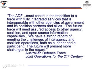 “ The ADF…must continue the transition to a force with fully integrated services that is interoperable with other agencies of government and its coalition partners and allies…The future force will need assured access to other agency, coalition, and open source information capabilities…We have a strong record of meeting the challenges of interagency and coalition operations, both as a leader and a participant.  The future will present more challenges in the regard.” Australian Defence Force Joint Operations for the 21 st  Century 