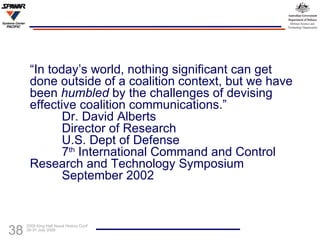 “ In today’s world, nothing significant can get done outside of a coalition context, but we have been  humbled  by the challenges of devising effective coalition communications.” Dr. David Alberts Director of Research U.S. Dept of Defense 7 th  International Command and Control  Research and Technology Symposium September 2002 