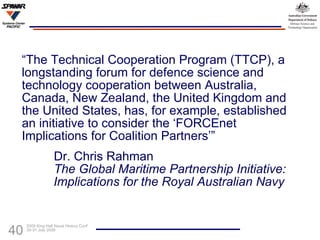 “ The Technical Cooperation Program (TTCP), a longstanding forum for defence science and technology cooperation between Australia, Canada, New Zealand, the United Kingdom and the United States, has, for example, established an initiative to consider the ‘FORCEnet Implications for Coalition Partners’” Dr. Chris Rahman The Global Maritime Partnership Initiative:  Implications for the Royal Australian Navy   