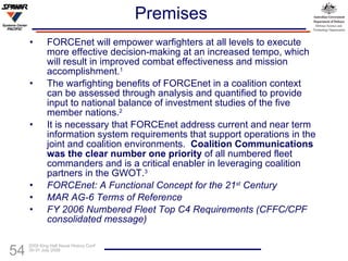 Premises FORCEnet will empower warfighters at all levels to execute more effective decision-making at an increased tempo, which will result in improved combat effectiveness and mission accomplishment. 1 The warfighting benefits of FORCEnet in a coalition context can be assessed through analysis and quantified to  provide input to national balance of investment studies of  the five member nations . 2 It is necessary that FORCEnet address current and near term information system requirements that support operations in the joint and coalition environments.  Coalition Communications was the clear number one priority  of all numbered fleet commanders and is a critical enabler in leveraging coalition partners in the GWOT. 3 FORCEnet:   A Functional Concept for the 21 st  Century   MAR AG-6   Terms of Reference FY 2006 Numbered Fleet Top C4 Requirements (CFFC/CPF consolidated message) 